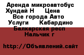 Аренда микроавтобус Хундай Н1  › Цена ­ 50 - Все города Авто » Услуги   . Кабардино-Балкарская респ.,Нальчик г.